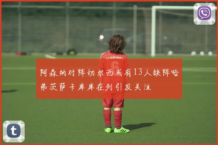 阿森纳对阵切尔西或有13人缺阵哈弗茨萨卡库库在列引发关注
