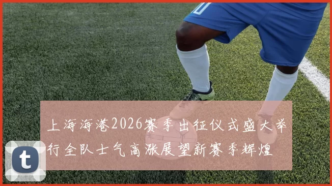 上海海港2026赛季出征仪式盛大举行全队士气高涨展望新赛季辉煌