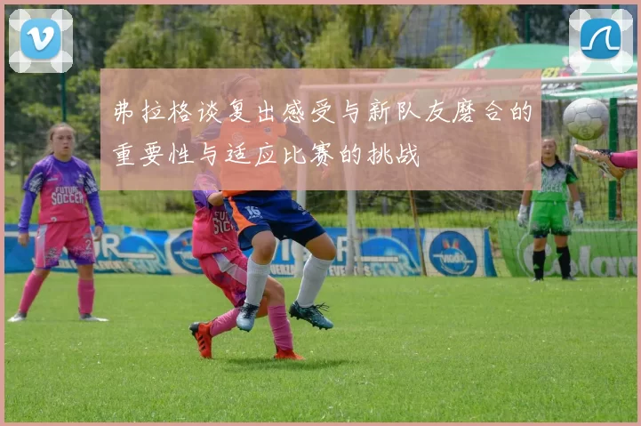弗拉格谈复出感受与新队友磨合的重要性与适应比赛的挑战