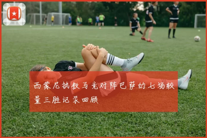 西蒙尼执教马竞对阵巴萨的七场较量三胜记录回顾