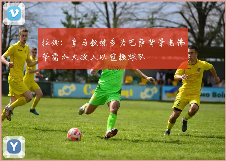 拉姆：皇马教练多为巴萨背景老佛爷需加大投入以重振球队