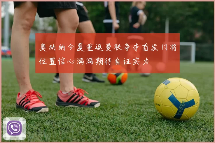 奥纳纳今夏重返曼联争夺首发门将位置信心满满期待自证实力