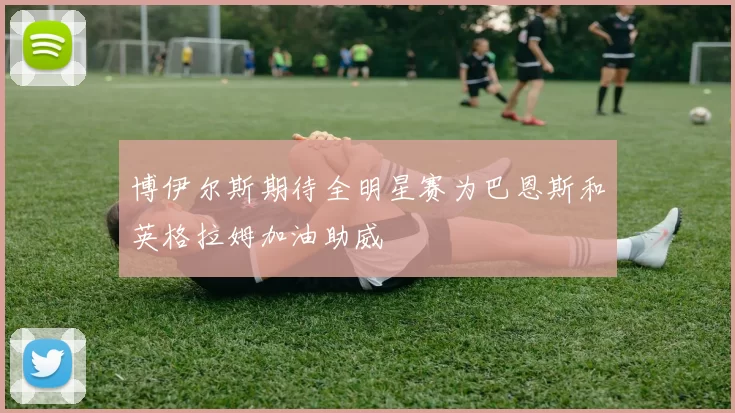 博伊尔斯期待全明星赛为巴恩斯和英格拉姆加油助威