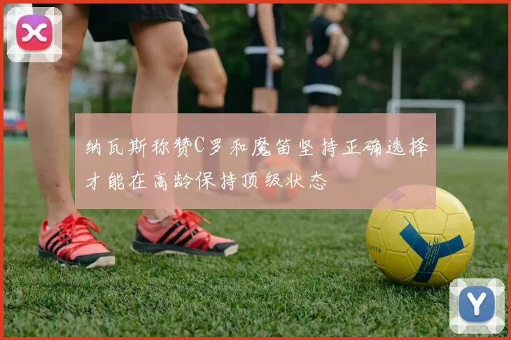 纳瓦斯称赞C罗和魔笛坚持正确选择才能在高龄保持顶级状态
