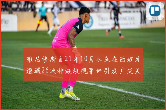 维尼修斯自21年10月以来在西班牙遭遇26次种族歧视事件引发广泛关注