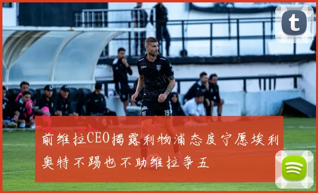 前维拉CEO揭露利物浦态度宁愿埃利奥特不踢也不助维拉争五