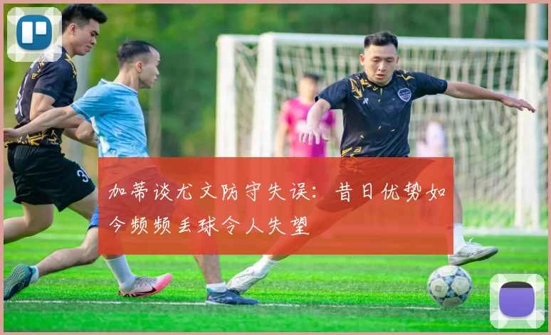 加蒂谈尤文防守失误：昔日优势如今频频丢球令人失望