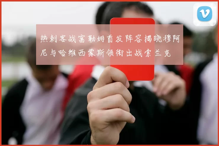 热刺客战富勒姆首发阵容揭晓穆阿尼与哈维西蒙斯领衔出战索兰克