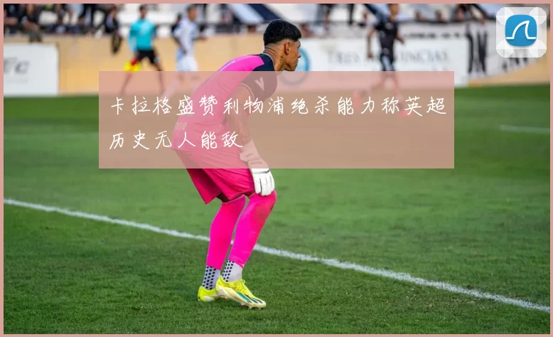 卡拉格盛赞利物浦绝杀能力称英超历史无人能敌