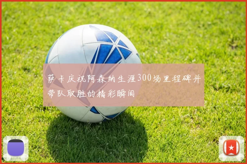 萨卡庆祝阿森纳生涯300场里程碑并带队取胜的精彩瞬间