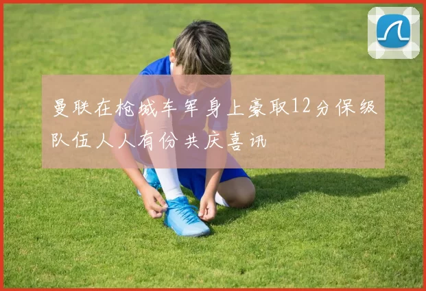 曼联在枪城车军身上豪取12分保级队伍人人有份共庆喜讯