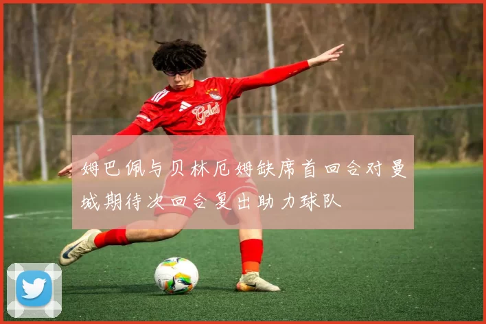 姆巴佩与贝林厄姆缺席首回合对曼城期待次回合复出助力球队