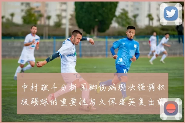 中村敬斗分析国脚伤病现状强调积极踢球的重要性与久保建英复出前景
