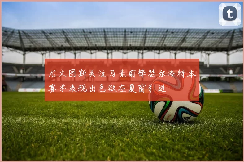 尤文图斯关注马竞前锋瑟尔洛特本赛季表现出色欲在夏窗引进