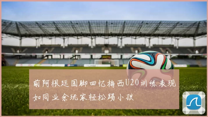 前阿根廷国脚回忆梅西U20训练表现如同业余玩家轻松踢小孩