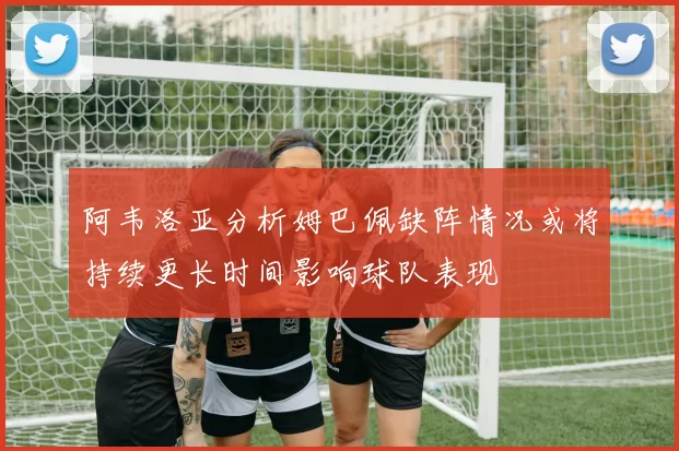 阿韦洛亚分析姆巴佩缺阵情况或将持续更长时间影响球队表现