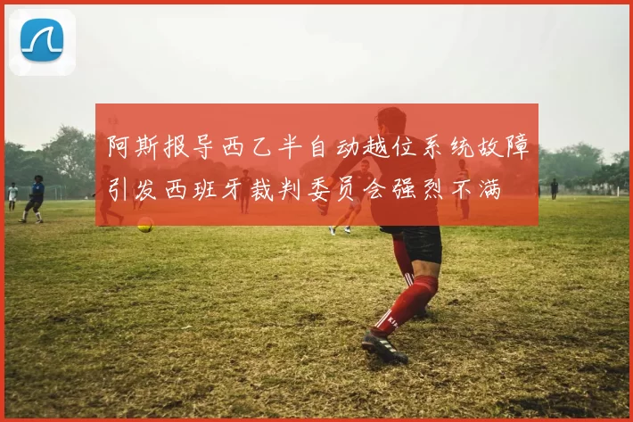 阿斯报导西乙半自动越位系统故障引发西班牙裁判委员会强烈不满
