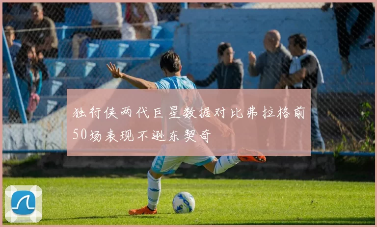 独行侠两代巨星数据对比弗拉格前50场表现不逊东契奇
