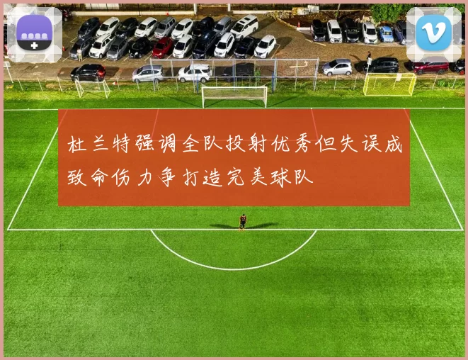 杜兰特强调全队投射优秀但失误成致命伤力争打造完美球队