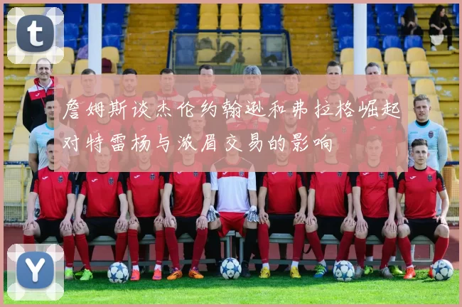 詹姆斯谈杰伦约翰逊和弗拉格崛起对特雷杨与浓眉交易的影响