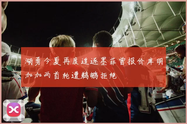湖勇今夏再度追逐墨菲曾报价库明加加两首轮遭鹈鹕拒绝