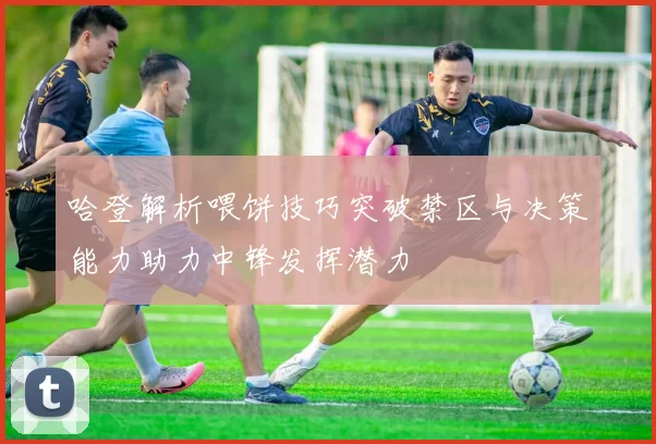 哈登解析喂饼技巧突破禁区与决策能力助力中锋发挥潜力