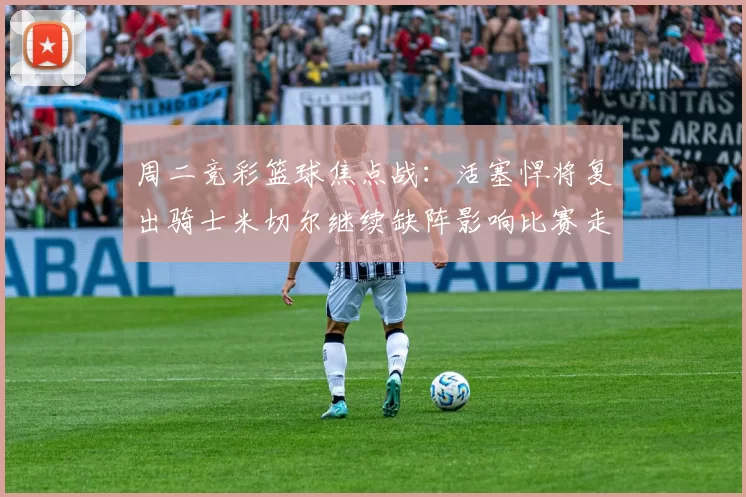 周二竞彩篮球焦点战：活塞悍将复出骑士米切尔继续缺阵影响比赛走势