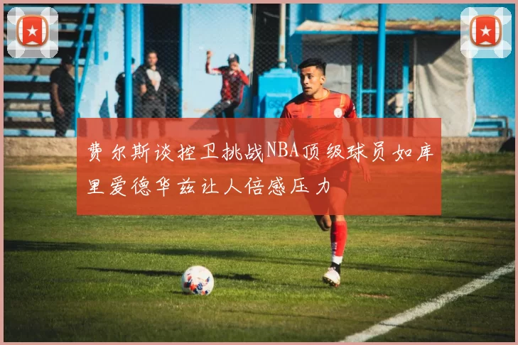 费尔斯谈控卫挑战NBA顶级球员如库里爱德华兹让人倍感压力